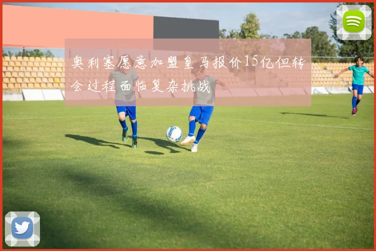 奥利塞愿意加盟皇马报价15亿但转会过程面临复杂挑战