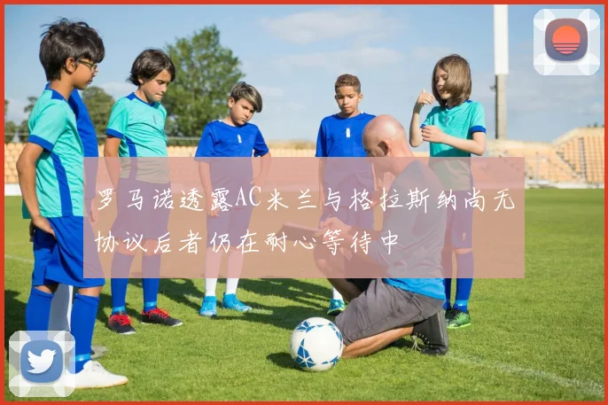 罗马诺透露AC米兰与格拉斯纳尚无协议后者仍在耐心等待中
