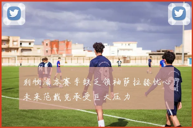 利物浦本赛季缺乏领袖萨拉赫忧心未来范戴克承受巨大压力