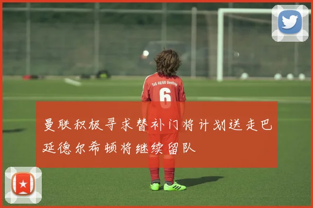 曼联积极寻求替补门将计划送走巴延德尔希顿将继续留队