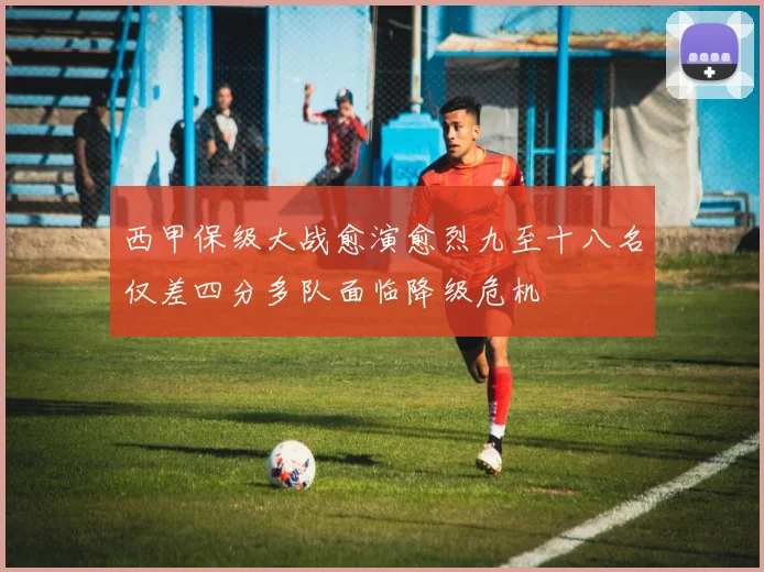 西甲保级大战愈演愈烈九至十八名仅差四分多队面临降级危机