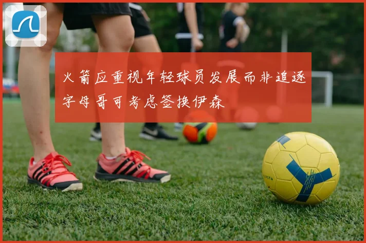 火箭应重视年轻球员发展而非追逐字母哥可考虑签换伊森