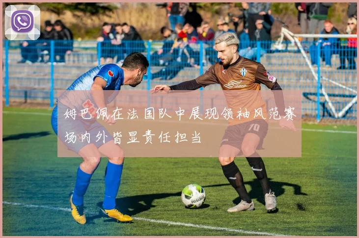 姆巴佩在法国队中展现领袖风范赛场内外皆显责任担当