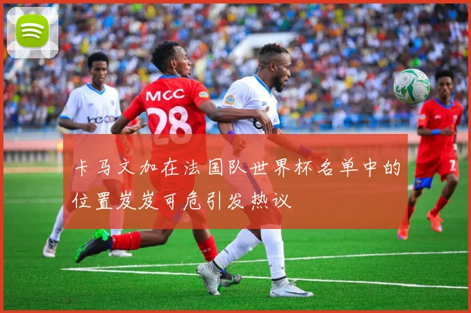 卡马文加在法国队世界杯名单中的位置岌岌可危引发热议