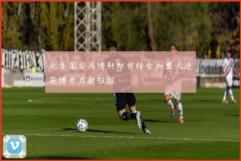 北京国安冯博轩即将转会加盟大连英博开启新征程