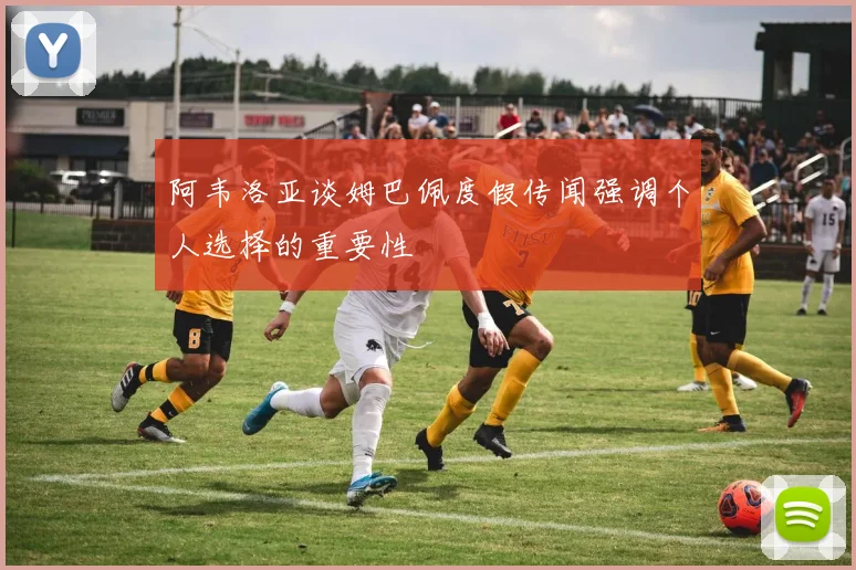 阿韦洛亚谈姆巴佩度假传闻强调个人选择的重要性