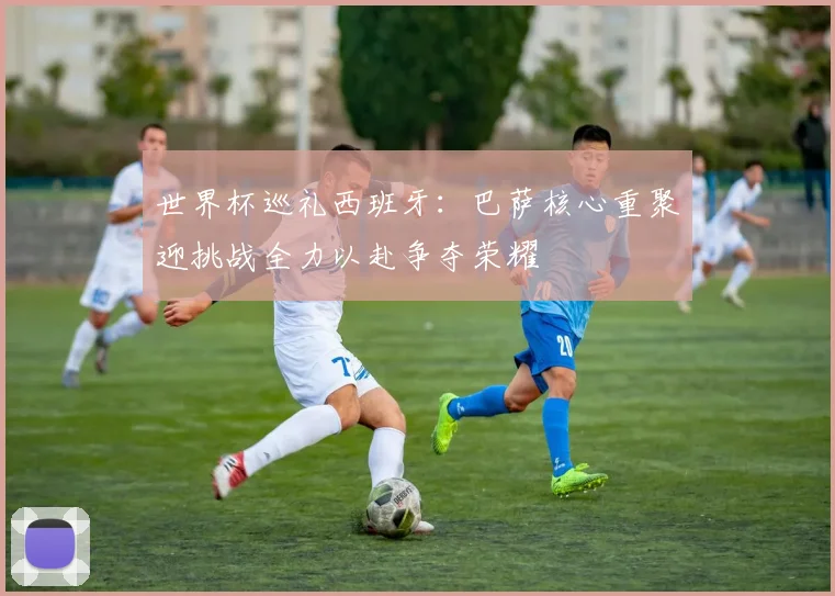 世界杯巡礼西班牙：巴萨核心重聚迎挑战全力以赴争夺荣耀