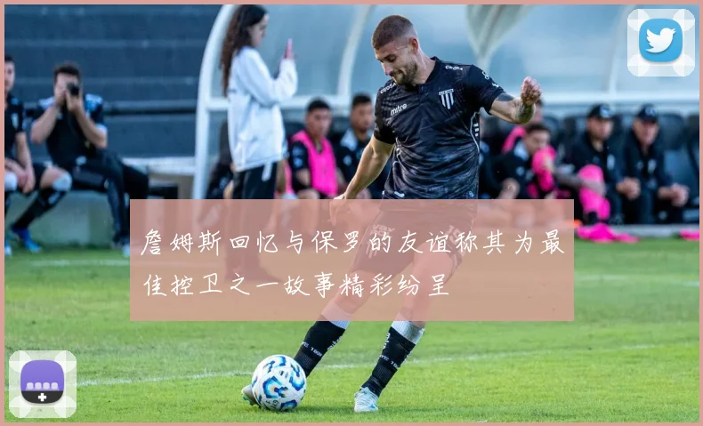 詹姆斯回忆与保罗的友谊称其为最佳控卫之一故事精彩纷呈
