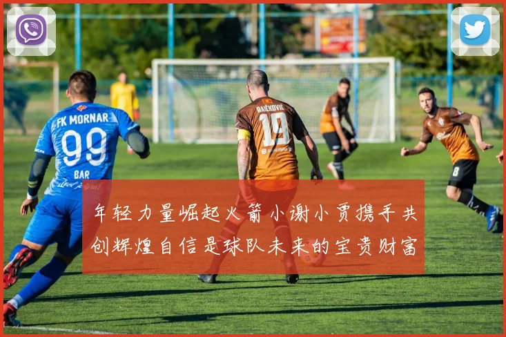 年轻力量崛起火箭小谢小贾携手共创辉煌自信是球队未来的宝贵财富