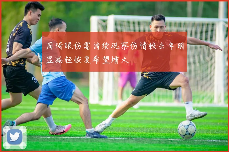 周琦眼伤需持续观察伤情较去年明显减轻恢复希望增大