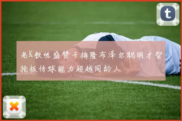老K教练盛赞卡梅隆布泽尔聪明才智抢板传球能力超越同龄人