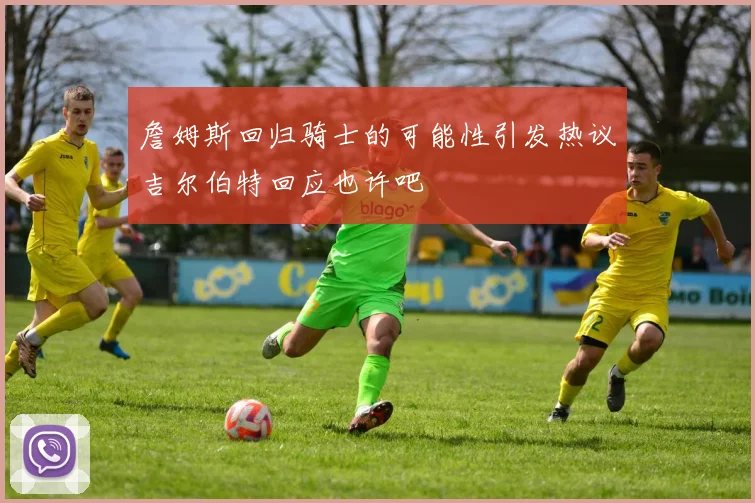 詹姆斯回归骑士的可能性引发热议吉尔伯特回应也许吧