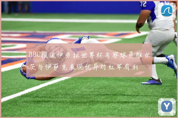 BBC报道伊劳拉世界杯考察球员维尔茨与伊萨克表现优异对红军有利