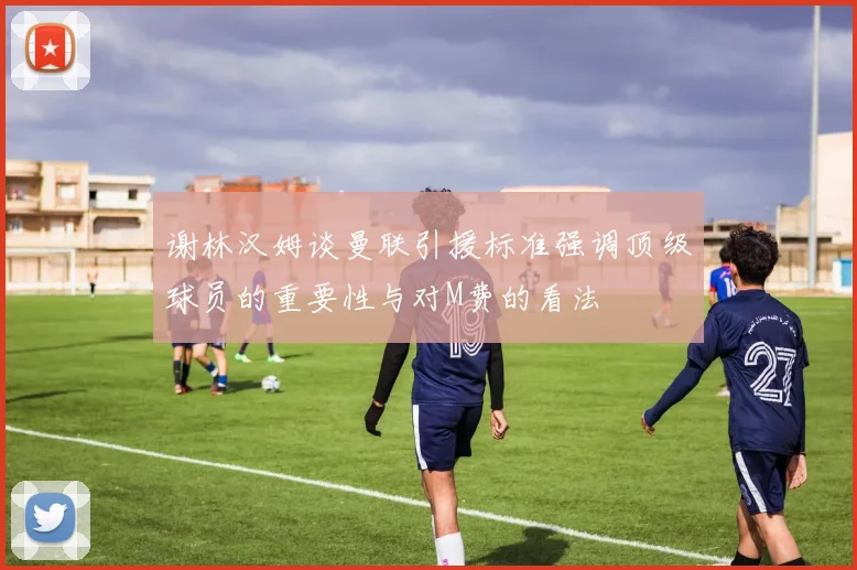 谢林汉姆谈曼联引援标准强调顶级球员的重要性与对M费的看法