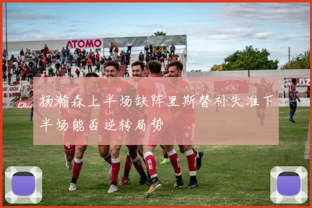 杨瀚森上半场缺阵里斯替补失准下半场能否逆转局势
