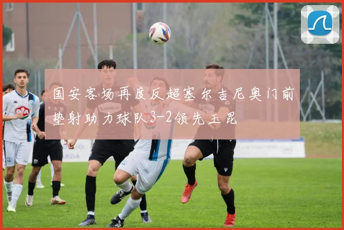 国安客场再度反超塞尔吉尼奥门前垫射助力球队3-2领先玉昆