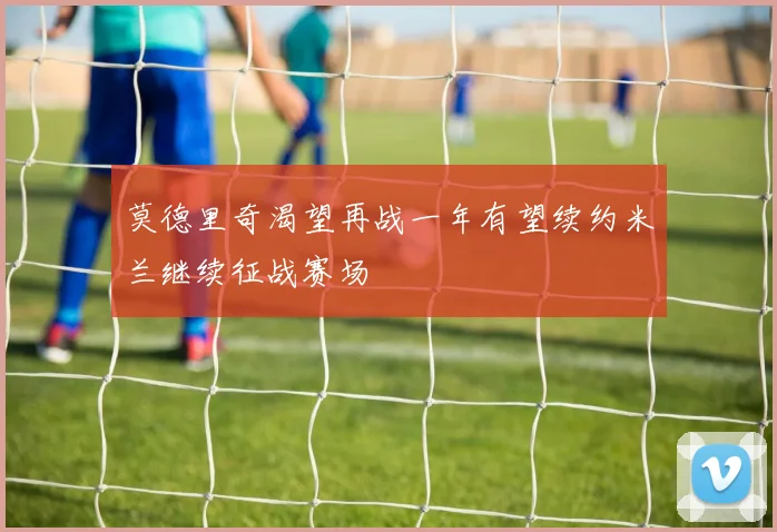 莫德里奇渴望再战一年有望续约米兰继续征战赛场