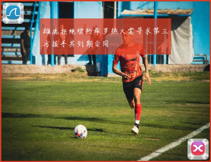 雄鹿拒绝续约希罗热火需寻求第三方接手其到期合同