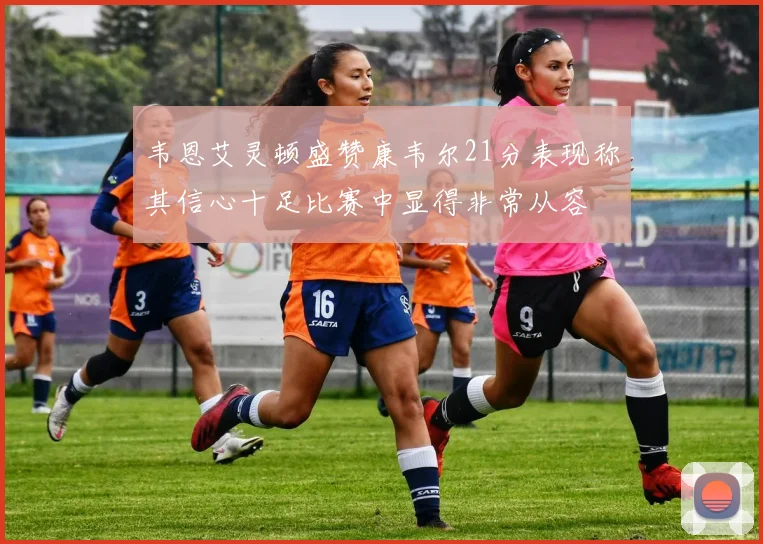 韦恩艾灵顿盛赞康韦尔21分表现称其信心十足比赛中显得非常从容