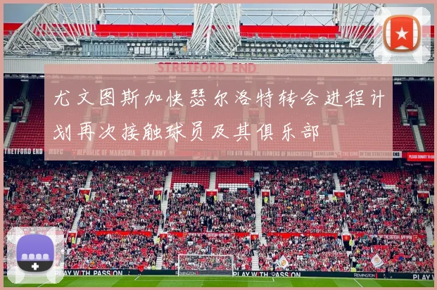 尤文图斯加快瑟尔洛特转会进程计划再次接触球员及其俱乐部