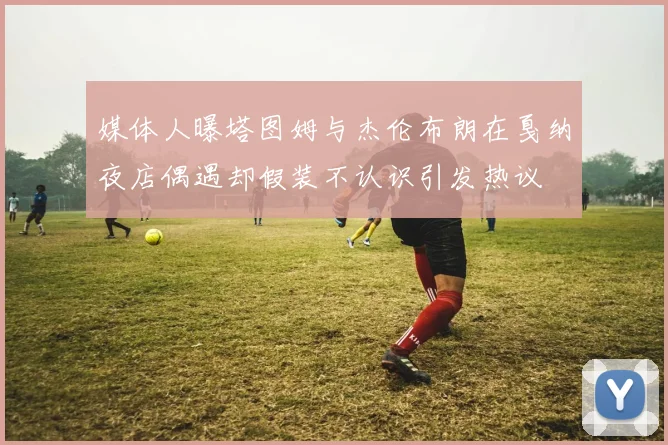 媒体人曝塔图姆与杰伦布朗在戛纳夜店偶遇却假装不认识引发热议