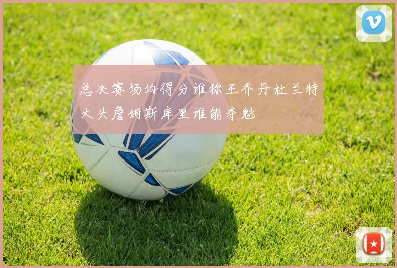 总决赛场均得分谁称王乔丹杜兰特大头詹姆斯库里谁能夺魁